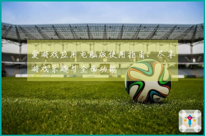 爱游戏应用电脑版使用指南：尽享游戏乐趣与全面功能