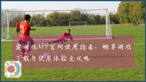 爱游戏APP官网使用指南，畅享游戏下载与使用体验全攻略