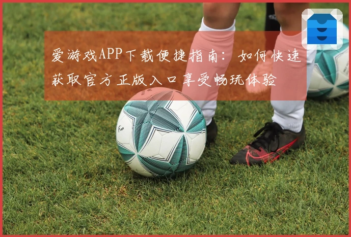 爱游戏APP下载便捷指南：如何快速获取官方正版入口享受畅玩体验